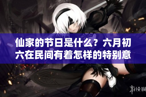 仙家的节日是什么？六月初六在民间有着怎样的特别意义呢。