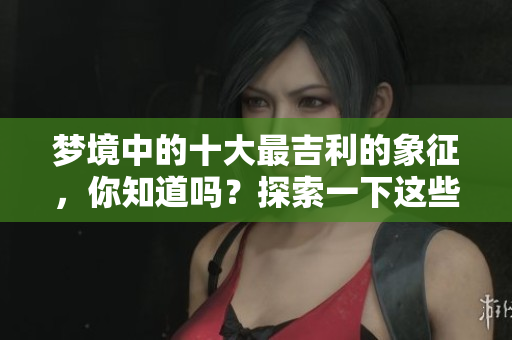 梦境中的十大最吉利的象征，你知道吗？探索一下这些梦境的含义吧！