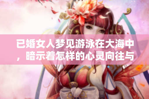 已婚女人梦见游泳在大海中，暗示着怎样的心灵向往与渴望呢