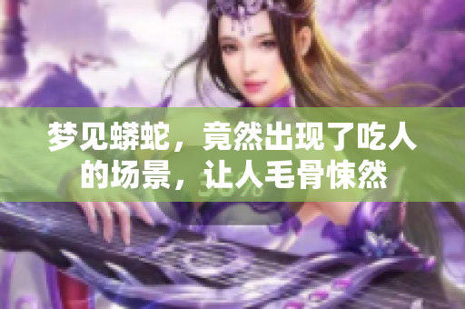 梦见蟒蛇，竟然出现了吃人的场景，让人毛骨悚然