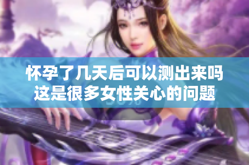 怀孕了几天后可以测出来吗这是很多女性关心的问题