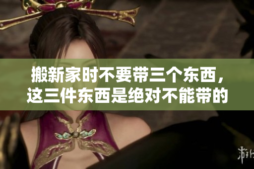 搬新家时不要带三个东西，这三件东西是绝对不能带的。