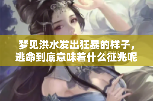 梦见洪水发出狂暴的样子，逃命到底意味着什么征兆呢