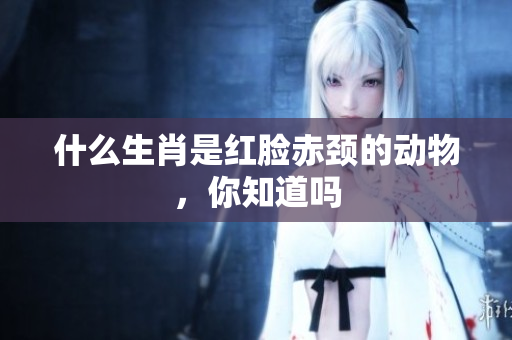 什么生肖是红脸赤颈的动物，你知道吗