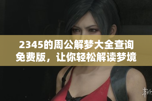 2345的周公解梦大全查询免费版，让你轻松解读梦境含义！