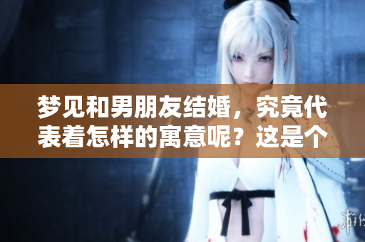 梦见和男朋友结婚，究竟代表着怎样的寓意呢？这是个值得探讨的问题。