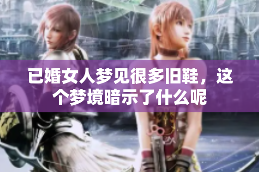 已婚女人梦见很多旧鞋，这个梦境暗示了什么呢