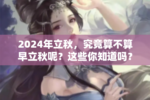 2024年立秋，究竟算不算早立秋呢？这些你知道吗？