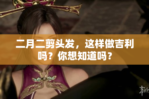 二月二剪头发，这样做吉利吗？你想知道吗？