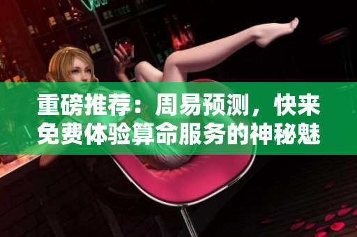 重磅推荐：周易预测，快来免费体验算命服务的神秘魅力