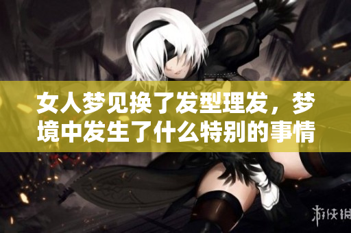 女人梦见换了发型理发，梦境中发生了什么特别的事情呢