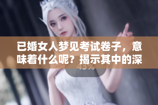 已婚女人梦见考试卷子，意味着什么呢？揭示其中的深层含义