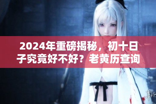 2024年重磅揭秘，初十日子究竟好不好？老黄历查询告诉你答案