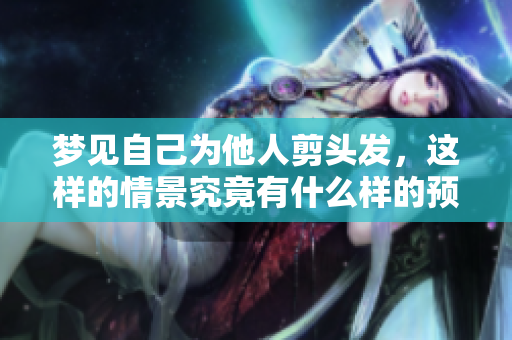 梦见自己为他人剪头发，这样的情景究竟有什么样的预兆呢