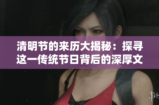 清明节的来历大揭秘：探寻这一传统节日背后的深厚文化与历史根源。