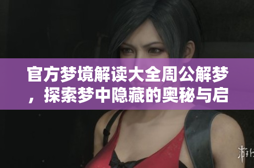 官方梦境解读大全周公解梦，探索梦中隐藏的奥秘与启示