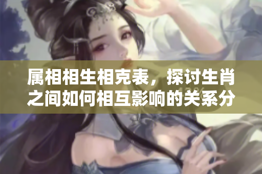 属相相生相克表，探讨生肖之间如何相互影响的关系分析
