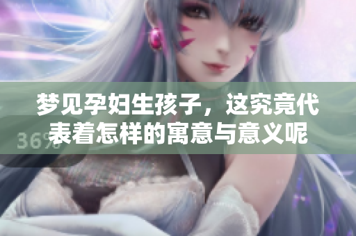 梦见孕妇生孩子，这究竟代表着怎样的寓意与意义呢