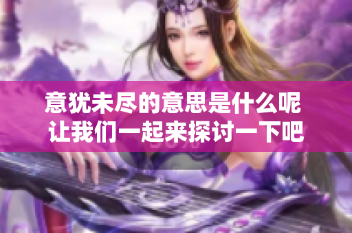 意犹未尽的意思是什么呢 让我们一起来探讨一下吧