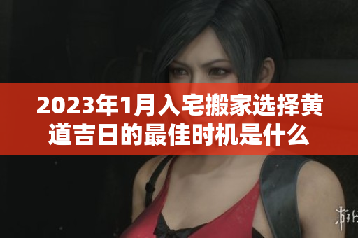 2023年1月入宅搬家选择黄道吉日的最佳时机是什么