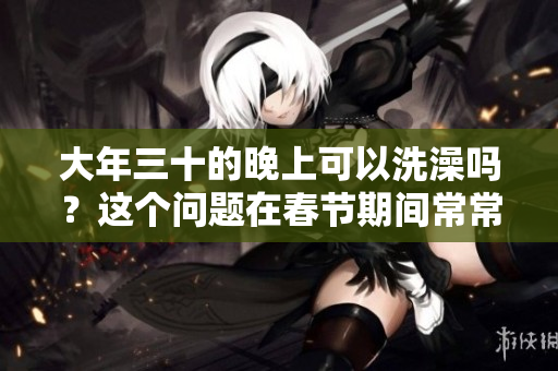 大年三十的晚上可以洗澡吗？这个问题在春节期间常常被人提起。