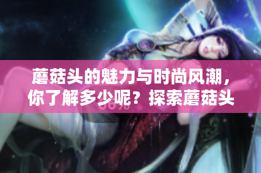 蘑菇头的魅力与时尚风潮，你了解多少呢？探索蘑菇头的各种创意造型！