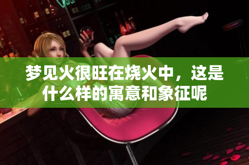 梦见火很旺在烧火中，这是什么样的寓意和象征呢