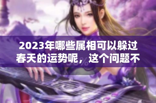 2023年哪些属相可以躲过春天的运势呢，这个问题不妨一起来探讨一下