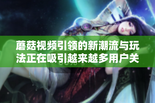 蘑菇视频引领的新潮流与玩法正在吸引越来越多用户关注与参与