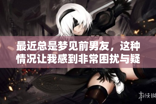 最近总是梦见前男友，这种情况让我感到非常困扰与疑惑
