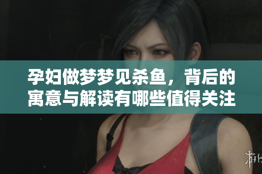 孕妇做梦梦见杀鱼，背后的寓意与解读有哪些值得关注的呢