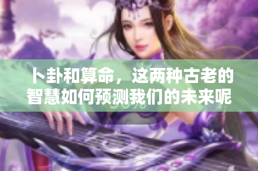 卜卦和算命，这两种古老的智慧如何预测我们的未来呢