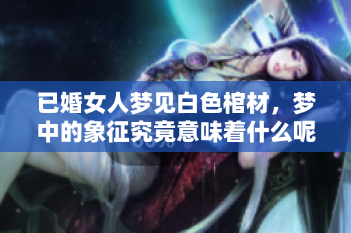 已婚女人梦见白色棺材，梦中的象征究竟意味着什么呢