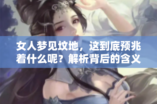 女人梦见坟地，这到底预兆着什么呢？解析背后的含义与象征