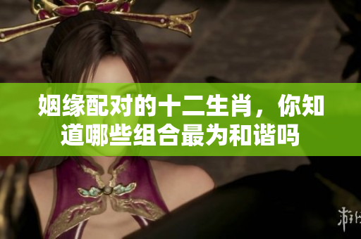 姻缘配对的十二生肖，你知道哪些组合最为和谐吗