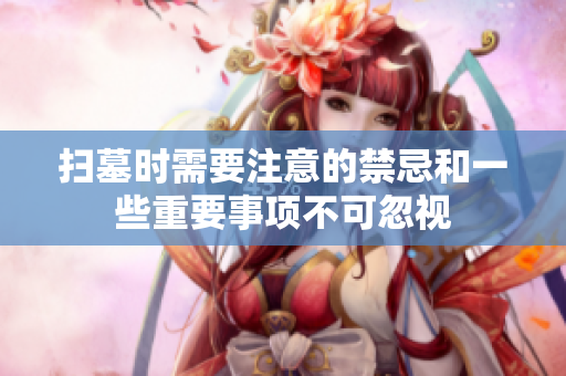 扫墓时需要注意的禁忌和一些重要事项不可忽视