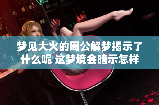 梦见大火的周公解梦揭示了什么呢 这梦境会暗示怎样的未来变化