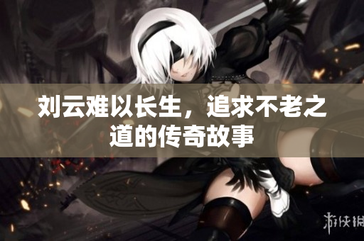 刘云难以长生，追求不老之道的传奇故事