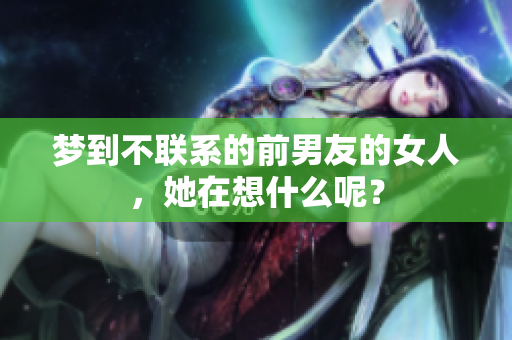 梦到不联系的前男友的女人，她在想什么呢？