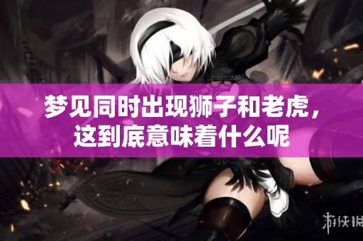 梦见同时出现狮子和老虎，这到底意味着什么呢