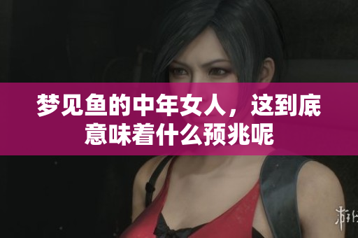 梦见鱼的中年女人，这到底意味着什么预兆呢