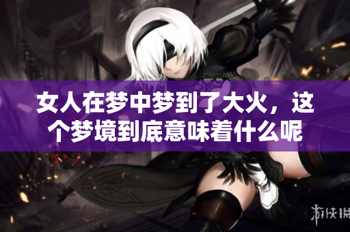 女人在梦中梦到了大火，这个梦境到底意味着什么呢
