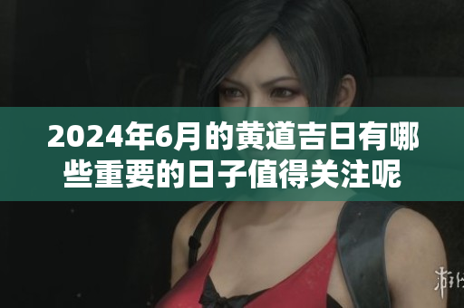 2024年6月的黄道吉日有哪些重要的日子值得关注呢