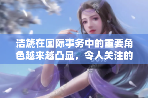 洁篪在国际事务中的重要角色越来越凸显，令人关注的动态引发热议
