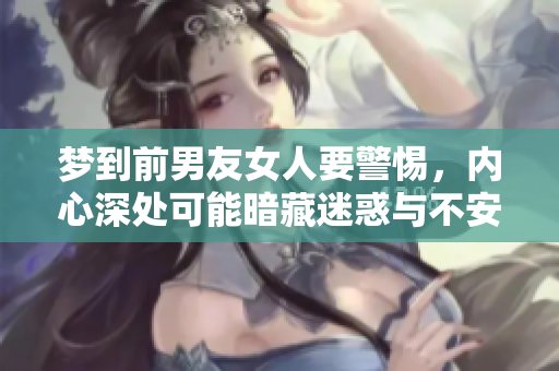 梦到前男友女人要警惕，内心深处可能暗藏迷惑与不安