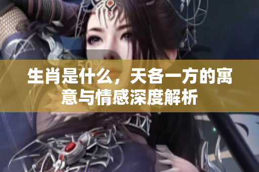 生肖是什么，天各一方的寓意与情感深度解析