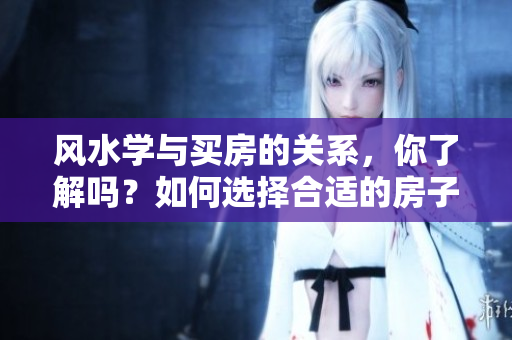 风水学与买房的关系，你了解吗？如何选择合适的房子风水？