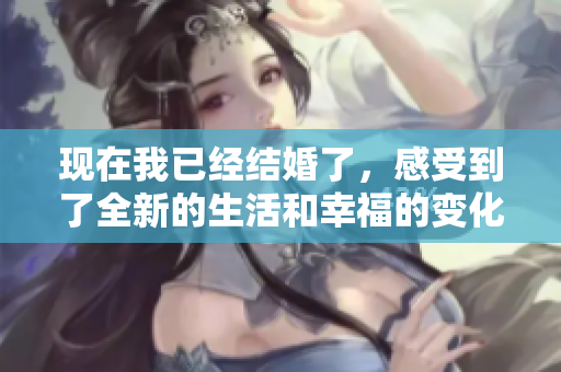 现在我已经结婚了，感受到了全新的生活和幸福的变化