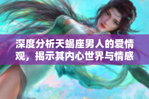 深度分析天蝎座男人的爱情观，揭示其内心世界与情感态度