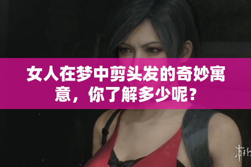 女人在梦中剪头发的奇妙寓意，你了解多少呢？